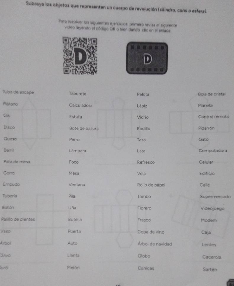 Subraya los objetos que representen un cuerpo de revolución (cilíndro, cono o esfera). 
Para resolver los siguientes ejercicios, primero revisa el siguiente 
video leyendo el código QR o bien dando clic en el enlace 
a 
D 
8 
Tubo de escape Taburete Pelota Bola de cristal 
Plátano Calculadora Lápiz Planeta 
Gis Estufa Vidrio Control remoto 
Disco Bote de basura Rodillo Pizarrón 
Queso Perro Taza Gato 
Barril Lámpara Lata Computadora 
Pata de mesa Foco Refresco Celular 
Gorro Mesa Vela Edificio 
Embudo Ventana Rollo de papel Calle 
Tuberia Pila Tambo Supermercado 
Botón Uña Florero Videojuego 
Palillo de dientes Botella Frasco Modern 
Vaso Puerta Copa de vino Caja 
Árbol Auto Árbol de navidad Lentes 
Clavo Llanta Globo Cacerola 
Puró Melón Canicas Sartén