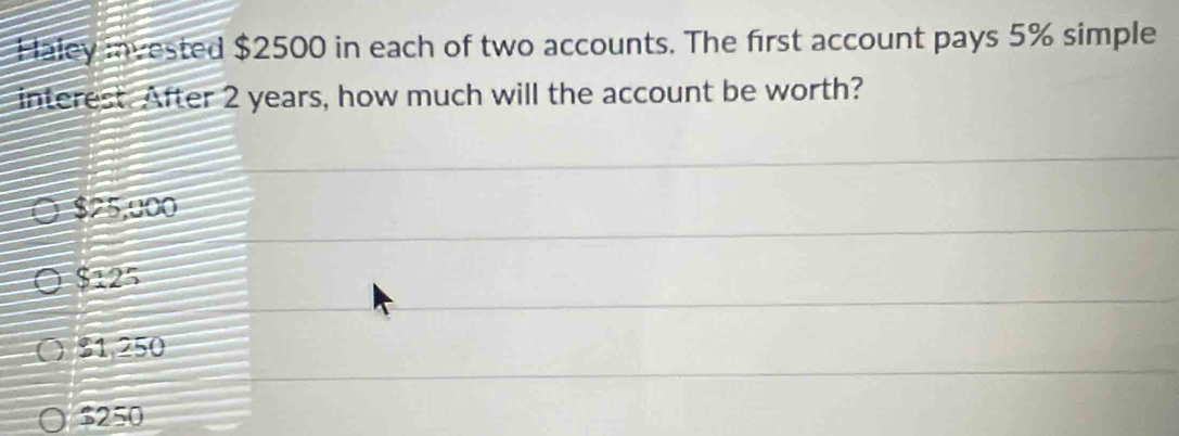 Haley invested $2500 in each of two accounts. The first account pays 5% simple
interest. After 2 years, how much will the account be worth?
$25,000
$125
31,250
$250