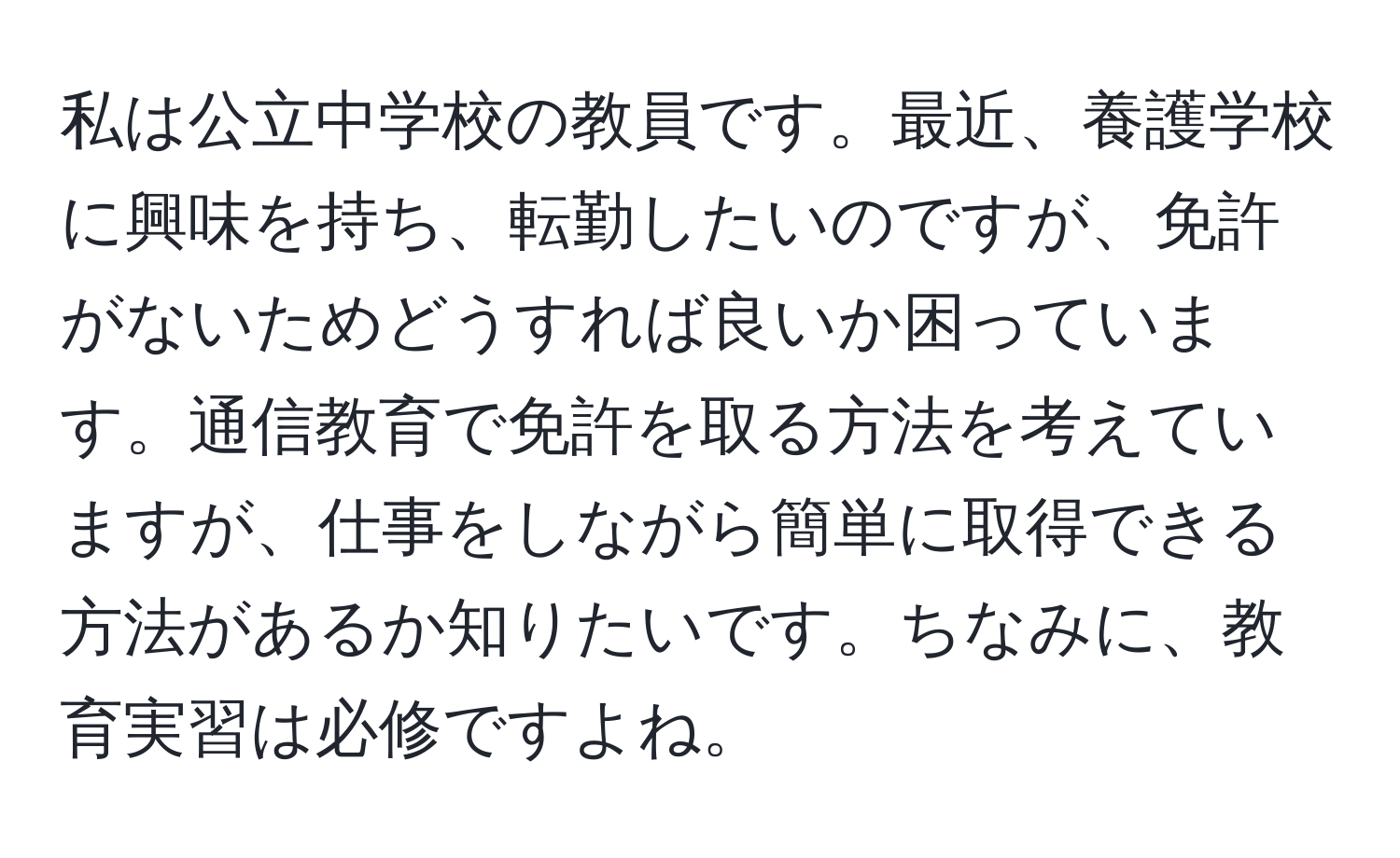 私は公立中学校の教員です。最近、養護学校に興味を持ち、転勤したいのですが、免許がないためどうすれば良いか困っています。通信教育で免許を取る方法を考えていますが、仕事をしながら簡単に取得できる方法があるか知りたいです。ちなみに、教育実習は必修ですよね。