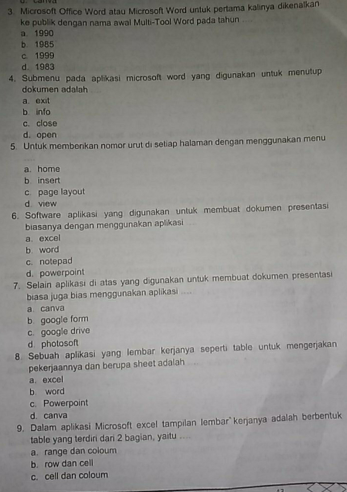 Microsoft Office Word atau Microsoft Word untuk pertama kalinya dikenalkan
ke publik dengan nama awal Multi-Tool Word pada tahun
a. 1990
b. 1985
c. 1999
d. 1983
4. Submenu pada aplikasi microsoft word yang digunakan untuk menutup
dokumen adalah
a. exit
b info
c. close
d.open
5. Untuk memberikan nomor urut di setiap halaman dengan menggunakan menu
a. home
b insert
c page layout
d view
6. Software aplikasi yang digunakan untuk membuat dokumen presentasi
biasanya dengan menggunakan aplikasi
a. excel
b. word
c. notepad
d. powerpoint
7. Selain aplikasi di atas yang digunakan untuk membuat dokumen presentasi
biasa juga bias menggunakan aplikasi ....
a canva
b google form
c. google drive
d photosoft
8. Sebuah aplikasi yang lembar kerjanya seperti table untuk mengerjakan
pekerjaannya dan berupa sheet adalah
a. excel
b word
c. Powerpoint
d. canva
9. Dalam aplikasi Microsoft excel tampilan lembar kerjanya adalah berbentuk
table yang terdiri dari 2 bagian, yaitu ....
a. range dan coloum
b. row dan cell
c. cell dan coloum