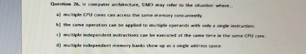 In computer architecture, SIMD may refer to the situation where...
a) multiple CPU cores can access the same memory concurrently.
b) the same operation can be applied to multiple operands with only a single instruction.
c) multiple independent instructions can be executed at the same time in the same CPU core.
d) multiple independent memory banks show up as a single address space.