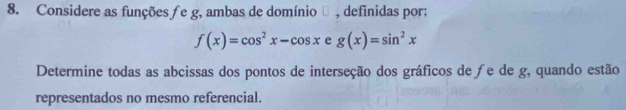 Considere as funções ƒe g, ambas de domínio θ , definidas por:
f(x)=cos^2x-cos x e g(x)=sin^2x
Determine todas as abcissas dos pontos de interseção dos gráficos de ∫e de g, quando estão
representados no mesmo referencial.