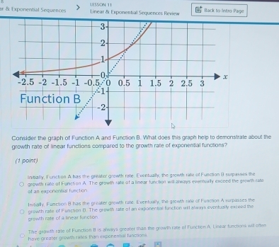 ar & Exponential Sequences LESSON 11
Linear & Exponential Sequences Review Back to Intro Page
Consider the graph of Function A and Function B. What does this graph help to demonstrate about the
growth rate of linear functions compared to the growth rale of exponential functions?
(1 point)
linbally, Function A has the greater growth rate. Eventually, the growth rate of Function 9 surpasses the
growth rate of Function A. The growth rate of a linear function will always eventually exceed the growth rate
of an exponential function
Initially, Function B has the greater growth rate. Eventually, the growth rate of Function A surpasses the
growth rate of Function B. The growth rate of an exponential function will always eventually exceed the
growth rate of a linear function
The growth rate of Function B is always greater than the growth rate of Function A. Lnear functions will often
have greater growth rates than exponential functions