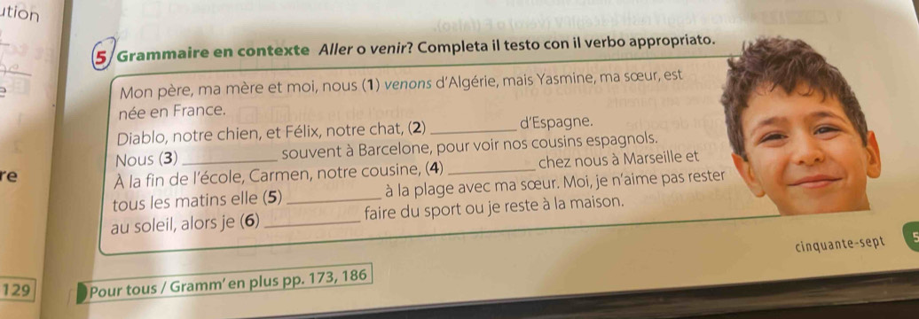 ution 
5 Grammaire en contexte Aller o venir? Completa il testo con il verbo appropriato. 
_ 
Mon père, ma mère et moi, nous (1) venons d'Algérie, mais Yasmine, ma sœur, est 
née en France. 
Diablo, notre chien, et Félix, notre chat, (2) _d'Espagne. 
Nous (3) souvent à Barcelone, pour voir nos cousins espagnols. 
re 
À la fin de l'école, Carmen, notre cousine, (4) _chez nous à Marseille et 
tous les matins elle (5) _à la plage avec ma sœur. Moi, je n'aime pas rester 
au soleil, alors je (6) _faire du sport ou je reste à la maison. 
cinquante-sept 
129 Pour tous / Gramm’ en plus pp. 173, 186