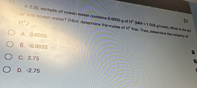 A 2.OL sample of ocean water contains 0.0036 g of . What is the pH
H^+.)
of this ocean water? (Hint: determine the moles of H^+ H^4(MM=1.008g/mole) first. Then, determine the molarity of
A. 0.0035
B、 -0.0035
C. 2.75
D. -2.75