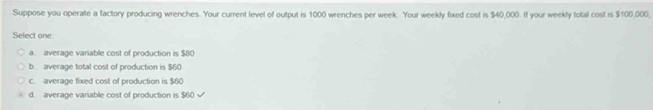 Suppose you operate a factory producing wrenches. Your current level of output is 1000 wrenches per week. Your weekly fixed cost is $40,000. If your weekly total cost is $100,000,
Select one
a. average variable cost of production is $80
b. average total cost of production is $60
c. average fixed cost of production is $60
d. average variable cost of production is $60 √