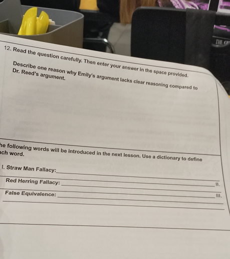 Read the question carefully. Then enter your answer in the space provided. 
Dr. Reed's argument. 
Describe one reason why Emily's argument lacks clear reasoning compared to 
he following words will be introduced in the next lesson. Use a dictionary to define 
ch word. 
l. Straw Man Fallacy: 
_ 
Red Herring Fallacy: 
_ 
_ 
_M. 
False Equivalence: 
_W. 
_ 
_ 
_