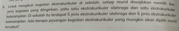 Untuk mengikuti kegiatan ekstrakurikuler di sekolah, setiap murid diwajibkan memilih dud 
jenis kegiatan yang diinginkan, yaitu satu ekstrakurikuler olahraga dan satu ekstrakurikuler 
keterampilan. Di sekolah itu terdapat 5 jenis ekstrakurikuler olahraga dan 6 jenis ekstrakurikuler 
keterampilan. Ada berapa pasangan kegiatan ekstrakurikuler yang mungkin akan dipilih murid 
tersebut?