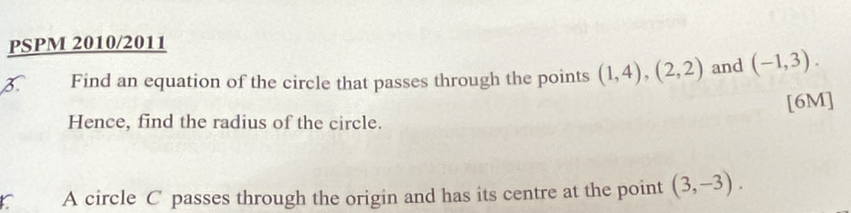 PSPM 2010/2011 
Find an equation of the circle that passes through the points (1,4), (2,2) and (-1,3). 
[6M] 
Hence, find the radius of the circle. 
C A circle C passes through the origin and has its centre at the point (3,-3).