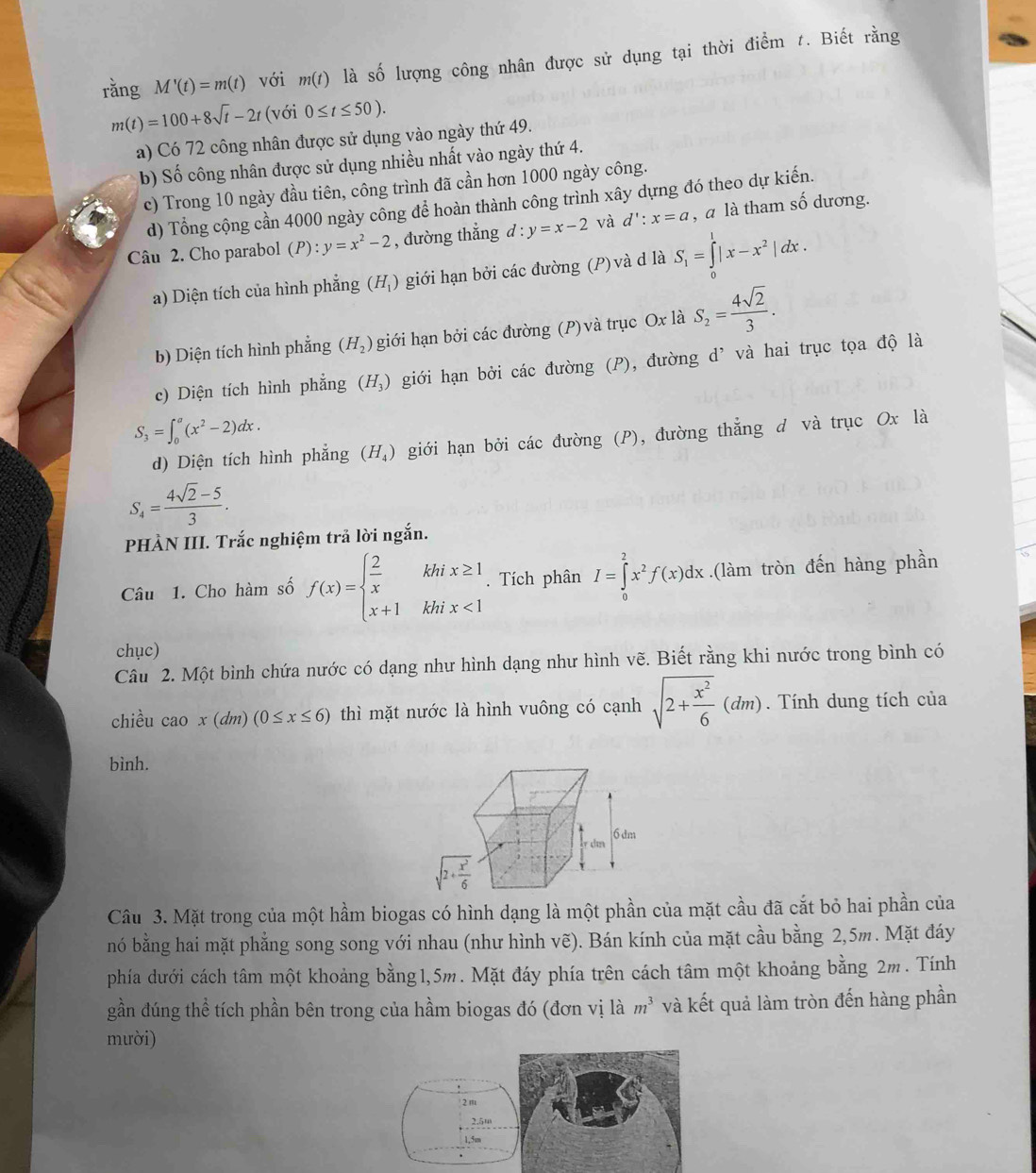 rǎng M'(t)=m(t) với m(t) là A lượng công nhân được sử dụng tại thời điểm t. Biết rằng
m(t)=100+8sqrt(t)-2t (với 0≤ t≤ 50).
a) Có 72 công nhân được sử dụng vào ngày thứ 49.
b) Số công nhân được sử dụng nhiều nhất vào ngày thứ 4.
c) Trong 10 ngày đầu tiên, công trình đã cần hơn 1000 ngày công.
d) Tổng cộng cần 4000 ngày công để hoàn thành công trình xây dựng đó theo dự kiến.
Câu 2. Cho parabol (P):. y=x^2-2 , đường thẳng d : y=x-2 và d':x=a , a là tham số dương.
a) Diện tích của hình phẳng (H_1) giới hạn bởi các đường (P) và d là S_1=∈tlimits _0^(1|x-x^2)|dx.
b) Diện tích hình phẳng (H_2) giới hạn bởi các đường (P) và trục Ox là S_2= 4sqrt(2)/3 .
c) Diện tích hình phẳng (H_3) giới hạn bởi các đường (P), đường d’ và hai trục tọa độ là
S_3=∈t _0^(a(x^2)-2)dx.
d) Diện tích hình phẳng (H_4) giới hạn bởi các đường (P), đường thẳng d và trục Ox là
S_4= (4sqrt(2)-5)/3 .
PHÀN III. Trắc nghiệm trả lời ngắn.
Câu 1. Cho hàm số f(x)=beginarrayl  2/x khix≥ 1 x+1khix<1endarray.. Tích phân I=∈tlimits _0^(2x^2)f(x)dx.(làm tròn đến hàng phần
chục)
Câu 2. Một bình chứa nước có dạng như hình dạng như hình vẽ. Biết rằng khi nước trong bình có
chiều cao x(dm)(0≤ x≤ 6) thì mặt nước là hình vuông có cạnh sqrt(2+frac x^2)6(dm).  Tính dung tích của
bình.
Câu 3. Mặt trong của một hầm biogas có hình dạng là một phần của mặt cầu đã cắt bỏ hai phần của
nó bằng hai mặt phẳng song song với nhau (như hình vẽ). Bán kính của mặt cầu bằng 2,5m. Mặt đáy
phía dưới cách tâm một khoảng bằng1,5m. Mặt đáy phía trên cách tâm một khoảng bằng 2m. Tính
gần đúng thể tích phần bên trong của hầm biogas đó (đơn vị là m^3 và kết quả làm tròn đến hàng phần
mười)