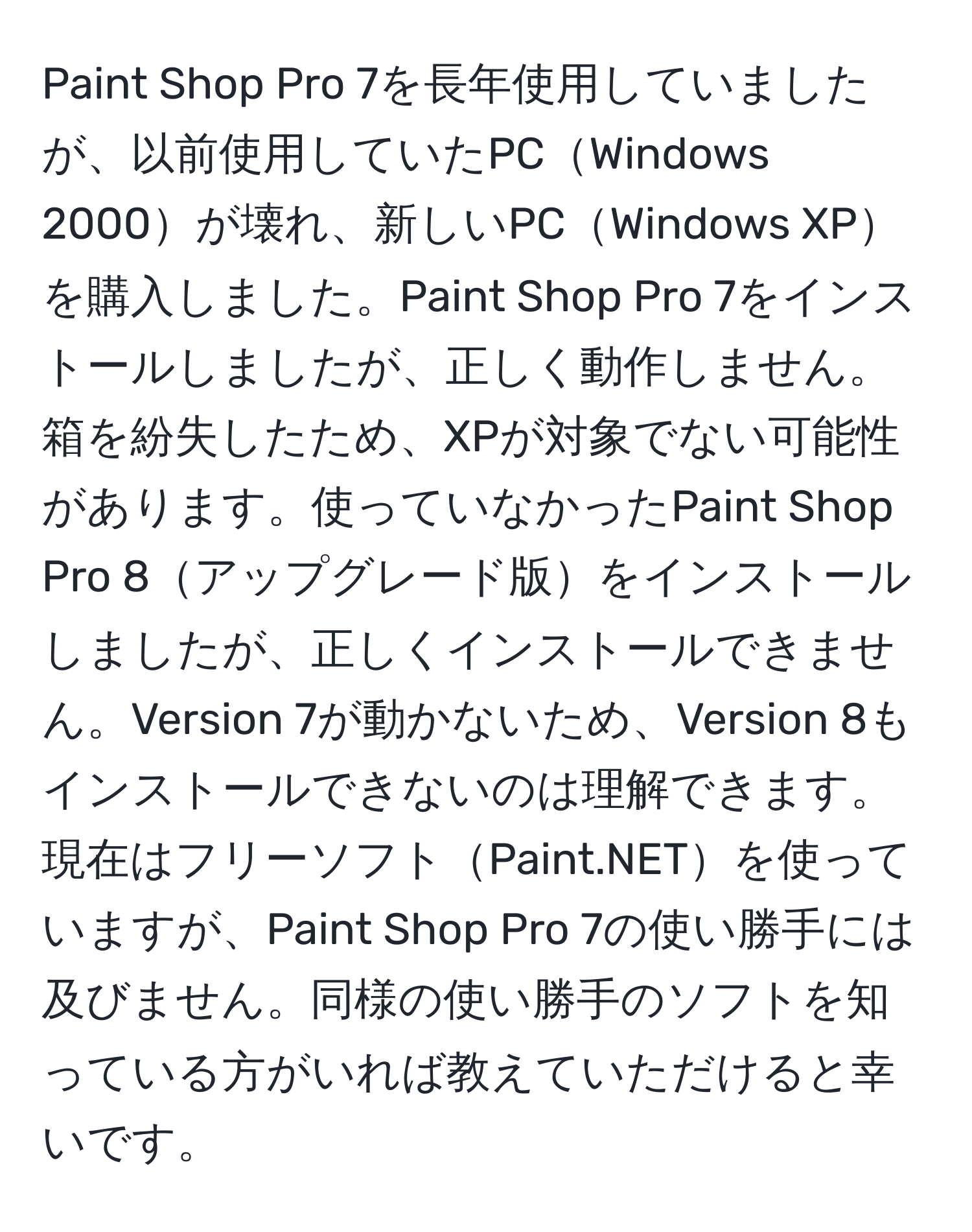 Paint Shop Pro 7を長年使用していましたが、以前使用していたPCWindows 2000が壊れ、新しいPCWindows XPを購入しました。Paint Shop Pro 7をインストールしましたが、正しく動作しません。箱を紛失したため、XPが対象でない可能性があります。使っていなかったPaint Shop Pro 8アップグレード版をインストールしましたが、正しくインストールできません。Version 7が動かないため、Version 8もインストールできないのは理解できます。現在はフリーソフトPaint.NETを使っていますが、Paint Shop Pro 7の使い勝手には及びません。同様の使い勝手のソフトを知っている方がいれば教えていただけると幸いです。