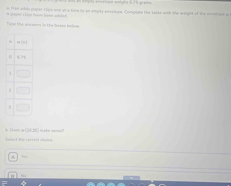 rams and an empty envelope weighs 6.75 grams.
a. Han adds paper clips one at a time to an empty envelope. Complete the table with the weight of the envelope w
n paper clips have been added.
Type the answers in the boxes below.
b. Does w (10.25) make sense?
Select the correct choice.
A Yes
B No
