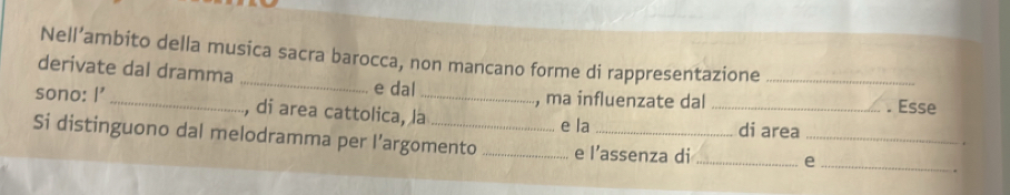 Nell’ambito della musica sacra barocca, non mancano forme di rappresentazione 
derivate dal dramma _e dal _. Esse 
, ma influenzate dal 
sono: I' _, di area cattolica, la_ e la_ 
di area 
Si distinguono dal melodramma per l’argomento _e l’assenza di__ 
_e 
.