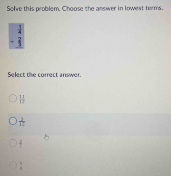 Solve this problem. Choose the answer in lowest terms.
beginarrayr  1/4  +  2/3  hline endarray
Select the correct answer.
 11/12 
 9/12 
 3/7 
 3/4 