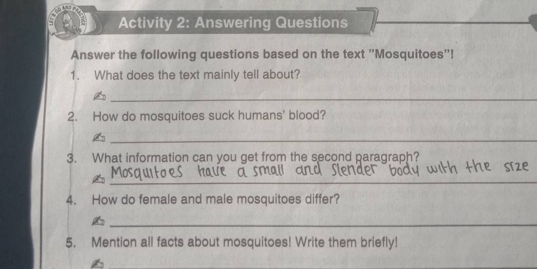 Activity 2: Answering Questions 
Answer the following questions based on the text "Mosquitoes"! 
1. What does the text mainly tell about? 
_ 
2. How do mosquitoes suck humans' blood? 
_ 
3. What information can you get from the second paragraph? 
_ 
4. How do female and male mosquitoes differ? 
_ 
5. Mention all facts about mosquitoes! Write them briefly!