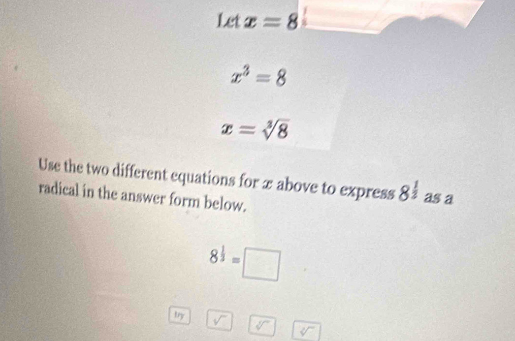 Let x=8
x^3=8
x=sqrt[3](8)
Use the two different equations for x above to express 8^(frac 1)2 as a 
radical in the answer form below.
8^(frac 1)3=□
try
sqrt[3]()