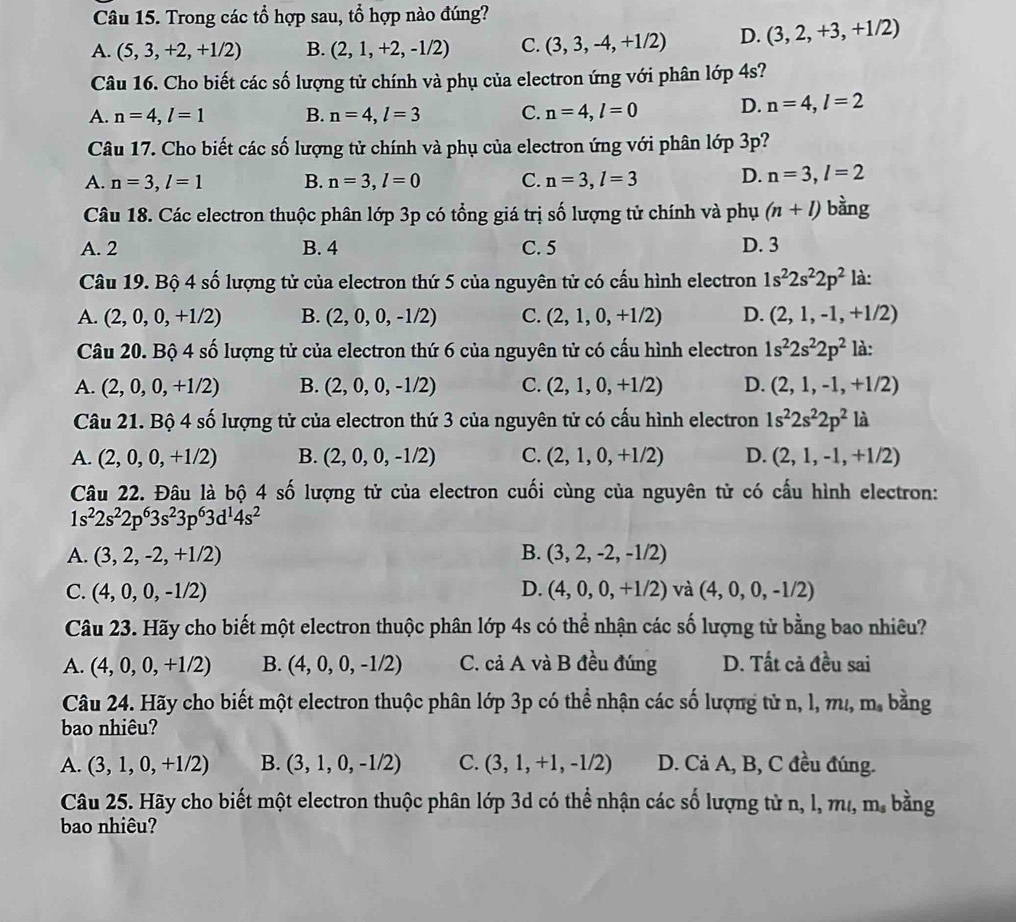 Trong các tổ hợp sau, tổ hợp nào đúng?
A. (5,3,+2,+1/2) B. (2,1,+2,-1/2) C. (3,3,-4,+1/2) D. (3,2,+3,+1/2)
Câu 16. Cho biết các số lượng tử chính và phụ của electron ứng với phân lớp 4s?
A. n=4,l=1 B. n=4,l=3 C. n=4,l=0 D. n=4,l=2
Câu 17. Cho biết các số lượng tử chính và phụ của electron ứng với phân 16p3p 2
A. n=3,l=1 B. n=3,l=0 C. n=3,l=3 D. n=3,l=2
Câu 18. Các electron thuộc phân lớp 3p có tổng giá trị số lượng tử chính và phụ (n+l) bằng
A. 2 B. 4 C. 5 D. 3
Câu 19. Bộ 4 số lượng tử của electron thứ 5 của nguyên tử có cấu hình electron 1s^22s^22p^2 là:
A. (2,0,0,+1/2) B. (2,0,0,-1/2) C. (2,1,0,+1/2) D. (2,1,-1,+1/2)
Câu 20. Bộ 4 số lượng tử của electron thứ 6 của nguyên tử có cấu hình electron 1s^22s^22p^2 là:
A. (2,0,0,+1/2) B. (2,0,0,-1/2) C. (2,1,0,+1/2) D. (2,1,-1,+1/2)
Câu 21. Bộ 4 số lượng tử của electron thứ 3 của nguyên tử có cấu hình electron 1s^22s^22p^2 là
A. (2,0,0,+1/2) B. (2,0,0,-1/2) C. (2,1,0,+1/2) D. (2,1,-1,+1/2)
Câu 22. Đâu là bộ 4 số lượng tử của electron cuối cùng của nguyên tử có cấu hình electron:
1s^22s^22p^63s^23p^63d^14s^2
A. (3,2,-2,+1/2) B. (3,2,-2,-1/2)
C. (4,0,0,-1/2) D. (4,0,0,+1/2) và (4,0,0,-1/2)
Câu 23. Hãy cho biết một electron thuộc phân lớp 4s có thể nhận các số lượng tử bằng bao nhiêu?
A. (4,0,0,+1/2) B. (4,0,0,-1/2) C. cả A và B đều đúng D. Tất cả đều sai
Câu 24. Hãy cho biết một electron thuộc phân lớp 3p có thể nhận các số lượng tử n, l, mư ,m_s bàng
bao nhiêu?
A. (3,1,0,+1/2) B. (3,1,0,-1/2) C. (3,1,+1,-1/2) D. Cả A, B, C đều đúng.
Câu 25. Hãy cho biết một electron thuộc phân lớp 3d có thể nhận các số lượng tử n, l, m ,m_s bằng
bao nhiêu?