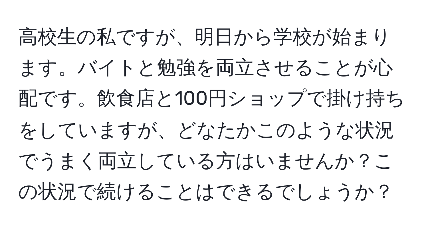 高校生の私ですが、明日から学校が始まります。バイトと勉強を両立させることが心配です。飲食店と100円ショップで掛け持ちをしていますが、どなたかこのような状況でうまく両立している方はいませんか？この状況で続けることはできるでしょうか？