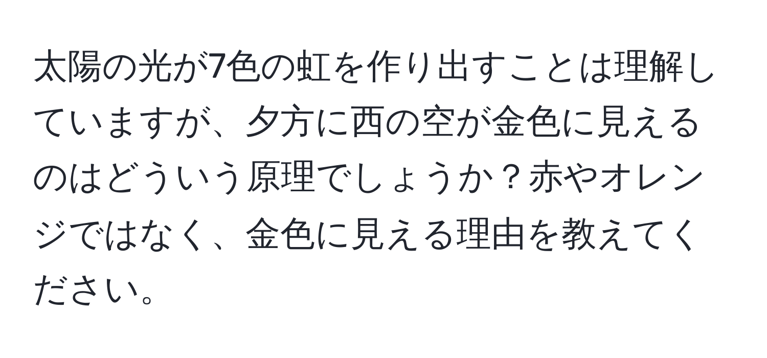 太陽の光が7色の虹を作り出すことは理解していますが、夕方に西の空が金色に見えるのはどういう原理でしょうか？赤やオレンジではなく、金色に見える理由を教えてください。