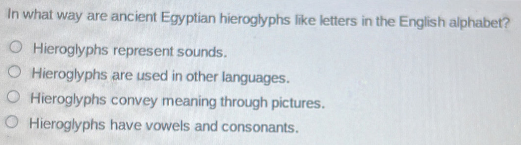 In what way are ancient Egyptian hieroglyphs like letters in the English alphabet?
Hieroglyphs represent sounds.
Hieroglyphs are used in other languages.
Hieroglyphs convey meaning through pictures.
Hieroglyphs have vowels and consonants.