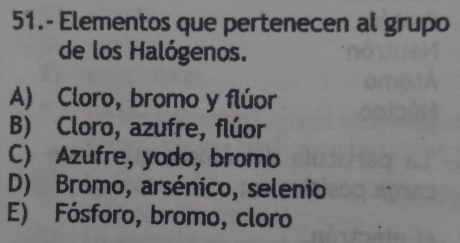 51.- Elementos que pertenecen al grupo
de los Halógenos.
A) Cloro, bromo y flúor
B) Cloro, azufre, flúor
C) Azufre, yodo, bromo
D) Bromo, arsénico, selenio
E) Fósforo, bromo, cloro