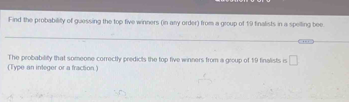 Find the probability of guessing the top five winners (in any order) from a group of 19 finalists in a spelling bee. 
The probability that someone correctly predicts the top five winners from a group of 19 finalists is □. 
(Type an integer or a fraction.)