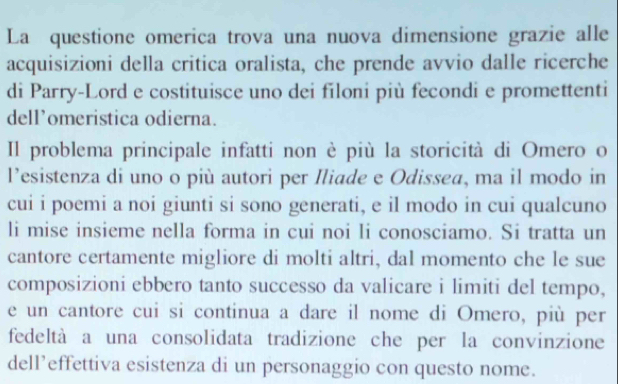 La questione omerica trova una nuova dimensione grazie alle 
acquisizioni della critica oralista, che prende avvio dalle ricerche 
di Parry-Lord e costituisce uno dei filoni più fecondi e promettenti 
dell’omeristica odierna. 
Il problema principale infatti non è più la storicità di Omero o 
l’esistenza di uno o più autori per Iliade e Odissea, ma il modo in 
cui i poemi a noi giunti si sono generati, e il modo in cui qualcuno 
li mise insieme nella forma in cui noi li conosciamo. Si tratta un 
cantore certamente migliore di molti altri, dal momento che le sue 
composizioni ebbero tanto successo da valicare i limiti del tempo, 
e un cantore cui si continua a dare il nome di Omero, più per 
fedeltà a una consolidata tradizione che per la convinzione 
dell’effettiva esistenza di un personaggio con questo nome.