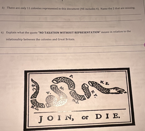 There are only 11 colonies represented in this document (NE includes 4). Name the 2 that are missing 
_ 
_ 
6) Explain what the quote “NO TAXATION WITHOUT REPRESENTATION” means in relation to the 
relationship between the colonies and Great Britain. 
_ 
_