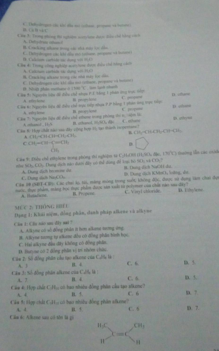 C. Dehydrogen các khi diu mo (sthase. propune và butant )
D. Ca B và C
Cầu 3: Trong phòng thi nghiệm acetylene được điều chế bằng cách
A. Defydrate cthanol
B. Cracking alkane trong các nhà máy lọc dầu.
C. Dehydragen eác khi đầu mó (ethane, propane và butione)
D. Caleium carbide tác dụng với H_2O
Câu 4: Trong công nghiệp acetylene được điều chế hằng cách
A. Calcium carbide tác dụng với H_2O
B. Cracking alkane trong các nhà máy lọc dầu.
C. Dehydrogen các khi dầu mô (ethane, propane và butane)
D. Nhiệt phần methane ở 1500°C , làm lạnh nhanh
Câu 5: Nguyên liệu để điều chế nhựa P.E bảng 1 phân ứng trực tiếp:
A. ethylenc B. propylene C. propane D. ethane
Câu 6: Nguyên liệu đề điều chế trực tiếp nhựa P P * bằng 1 phản ứng trực tiếp: D ethane
A. ethylene B. propylene C. propane
Cầu 7: Nguyên liệu đề điều chế ethene trong phòng thí n iệm là:
A ethanol , 11_25 B. ethanol. H_2SO_4dJc C. ethane D. ethyne
Câu 8: Hợp chất nào san đây cộng hợp H_2 tạo thành isopentane?
B. CH_2=CH-CH_2-CH=CH_2.
A. CH_2=CH-CH=CH_2-CH_3.
C. CH_2=CH-C=CH_2 D. □
CH_3
Câu 9: Điều chế ethylene trong phòng thí nghiệm từ ( C-H 1₅OH (H_2SO_4 đặc, 170°C) thường lẫn các oxide
nhu SO_2,CO_2 Dung dịch nào dưới đây có thể dùng để loại bỏ SO_1 và CO_2?
A. Dung dịch bromine dự. B. Dung dịch NaOH du.
C. Dung dịch Na_2CO_3. D. Dung dịch KMnO, loãng, dư.
Cầu 10 (SBT-CD): Các chai lọ, túi, màng móng trong suốt, không độc, được sứ dụng lâm chai dựn
nước, thực phẩm, màng bọc thực phẩm được sản xuất từ polymer của chất nào sau đây?
A. Butadiene. B. Propene. C. Vinyl chloride. D. Ethylene.
ức 2: thông hiệu
Đạng 1: Khái niệm, đồng phân, danh pháp alkene và alkyne
Câu 1: Câu nào sau đây sai ?
A. Alkyne có sổ đồng phân ít hơn alkene tương ứng.
B. Alkyne tượng tự alkene đều có đồng phân hình học.
C. Hai alkyne đầu đãy không có đồng phân.
D. Butyne có 2 đồng phân vị tri nhỏm chức.
Câu 2: Số đồng phân cầu tạo alkene của C_4H_8 là : D. 5.
A. 3 B. 4. C. 6.
Cầu 3: Số đồng phân alkene của C_4H_5 là :
A. 7 B. 4. C. 6 D. 5.
Câu 4: Hợp chất C_5H_10 có bao nhiêu đồng phân cầu tạo alkene?
A. 4. B. 5. C. 6 D. 7
Câu 5: Hợp chất C_5H_10 có bao nhiêu đồng phân alkene?
A. 4 B. 5. C. 6
D. 7.
Cần 6: Alkene sau có tên là gi
H_3C CH_3
c=c
H
H