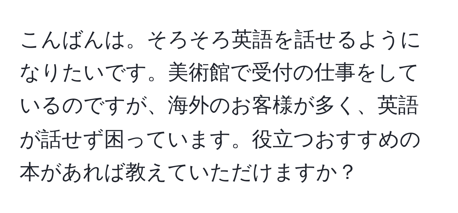 こんばんは。そろそろ英語を話せるようになりたいです。美術館で受付の仕事をしているのですが、海外のお客様が多く、英語が話せず困っています。役立つおすすめの本があれば教えていただけますか？