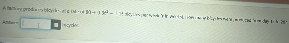 A factory produces bicycles at a rate of 90+0.3t^2-1.1t bicycles per week (t in weeks). How many bicycles were produced from day 15 to 28? 
Answer I bicycles.