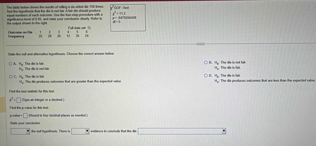 The table below shows the results of rolling a six-sided die 150 times GOF-Test
Test the hypothesis that the die is not fair. A fair die should produce
equal numbers of each outcome. Use the four-step procedure with a x^2=11.2
significance level of 0.05, and state your conclusion clearly. Refer to p=.0475556440
the output shown to the right.
df=5
Full data set 
Outcome on Die 1 2 3 4 5 6
Frequency 25 28 26 12 35 24
State the null and alternative hypotheses. Choose the correct answer below
B. H_0
A. H_0 : The die is fair. : The die is not fair.
H_a The die is not fair. H_a The die is fair.
C. H_0 : The die is fair. D. H_0 The die is fair.
H_a The die produces outcomes that are greater than the expected value. H_a The die produces outcomes that are less than the expected value.
Find the test statistic for this test.
x^2=□ (Type an integer or a decimal.)
Find the p -value for this test.
p-value = □ (Round to four decimal places as needed.)
State your conclusion.
the null hypothesis. There is 0.320 r evidence to conclude that the die