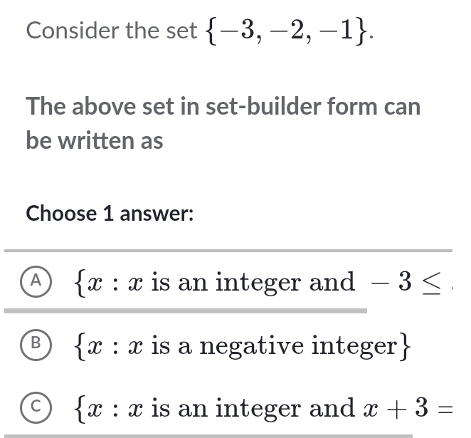 Consider the set  -3,-2,-1. 
The above set in set-builder form can
be written as
Choose 1 answer:
A  x : : x is an integer and -3≤
I
B x : x is a negative integer
C  x:x is an integer and x+3=