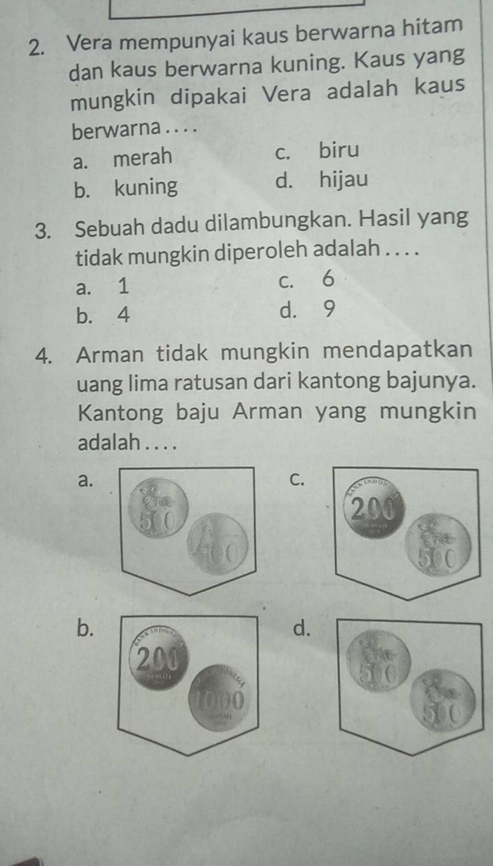 Vera mempunyai kaus berwarna hitam
dan kaus berwarna kuning. Kaus yang
mungkin dipakai Vera adalah kaus
berwarna . . . .
a. merah c. biru
b. kuning d. hijau
3. Sebuah dadu dilambungkan. Hasil yang
tidak mungkin diperoleh adalah . . . .
a. 1 c. 6
b. 4 d. 9
4. Arman tidak mungkin mendapatkan
uang lima ratusan dari kantong bajunya.
Kantong baju Arman yang mungkin
adalah . . . .
a.
C.
b.
d.