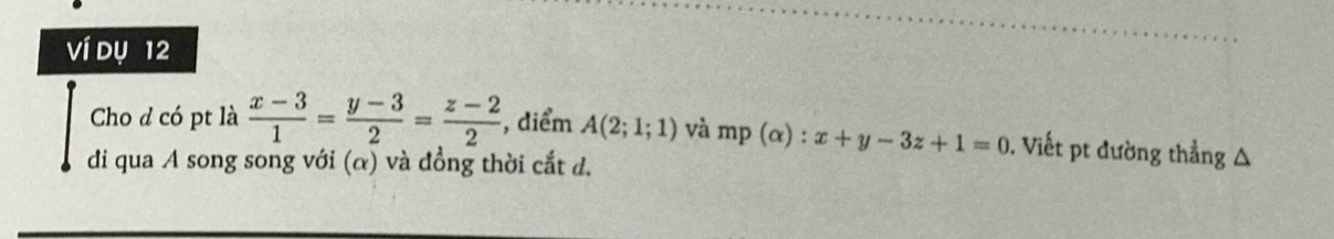 Ví dụ 12
Cho d có pt là  (x-3)/1 = (y-3)/2 = (z-2)/2  , diểm A(2;1;1) và mp(alpha ):x+y-3z+1=0. Viết pt đường thẳng △
di qua A song song với (α) và đồng thời cắt d.