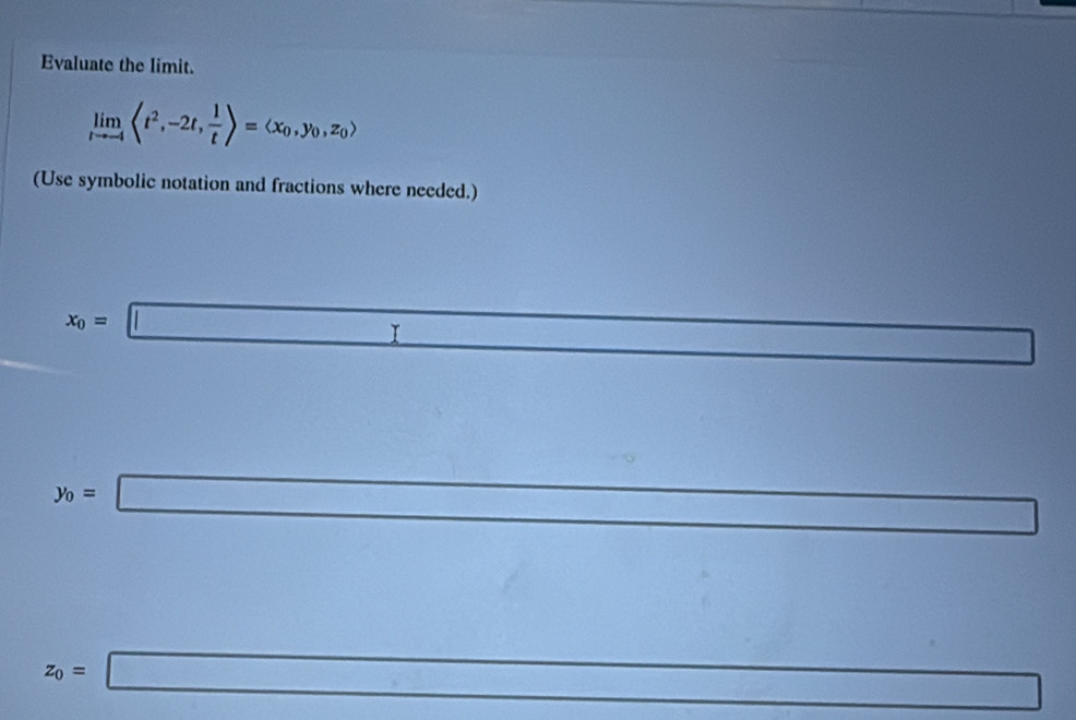 Evaluate the limit.
limlimits _tto -4langle t^2,-2t, 1/t rangle =langle x_0,y_0,z_0rangle
(Use symbolic notation and fractions where needed.)
x_0=□
_ 
11^((circ)° 
□) ...
y_0=□ □ 
x_100
□ 
z_0=□ ()_min= □ /□  