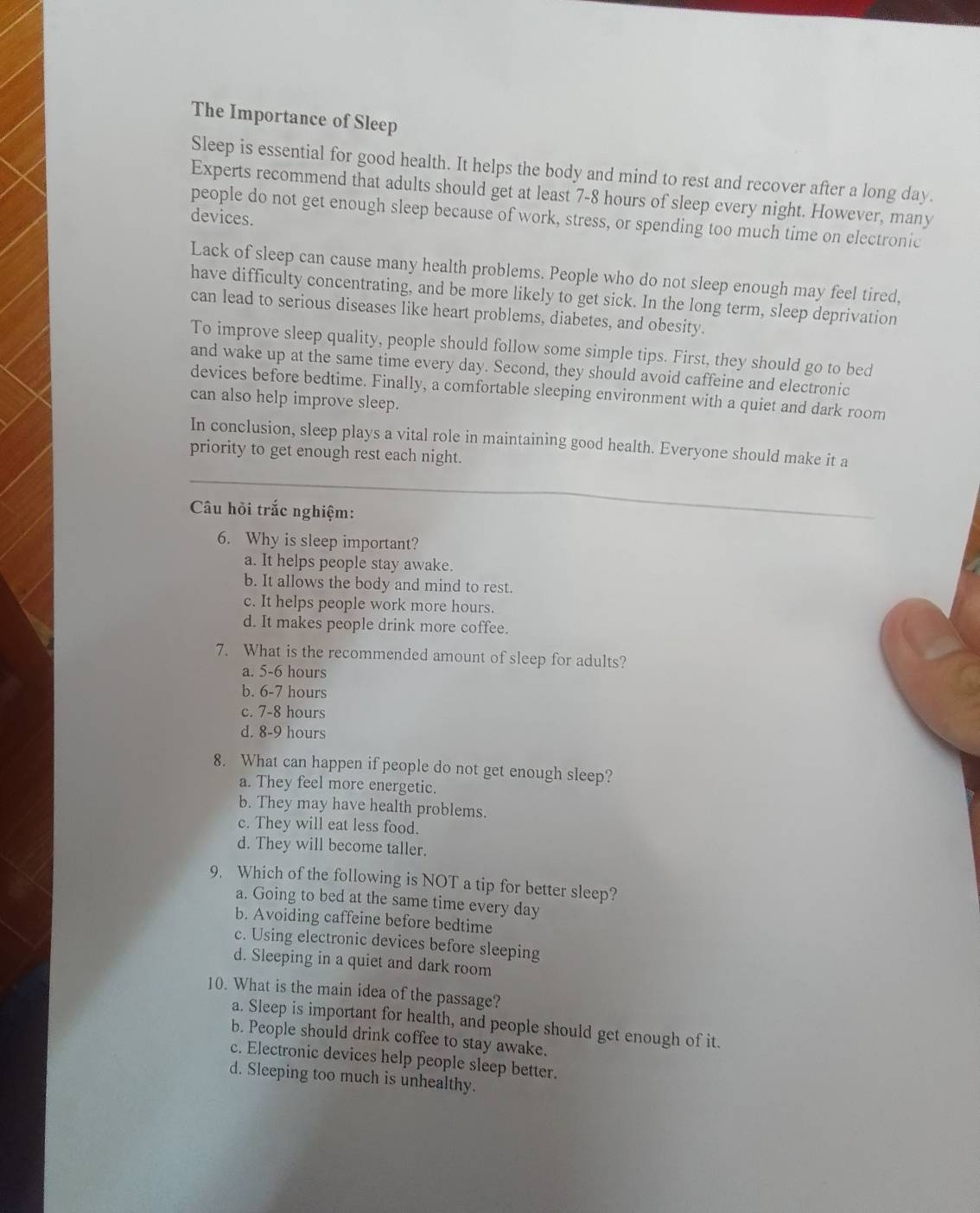 The Importance of Sleep
Sleep is essential for good health. It helps the body and mind to rest and recover after a long day.
Experts recommend that adults should get at least 7-8 hours of sleep every night. However, many
devices.
people do not get enough sleep because of work, stress, or spending too much time on electronic
Lack of sleep can cause many health problems. People who do not sleep enough may feel tired,
have difficulty concentrating, and be more likely to get sick. In the long term, sleep deprivation
can lead to serious diseases like heart problems, diabetes, and obesity.
To improve sleep quality, people should follow some simple tips. First, they should go to bed
and wake up at the same time every day. Second, they should avoid caffeine and electronic
devices before bedtime. Finally, a comfortable sleeping environment with a quiet and dark room
can also help improve sleep.
In conclusion, sleep plays a vital role in maintaining good health. Everyone should make it a
priority to get enough rest each night.
Câu hỏi trắc nghiệm:
6. Why is sleep important?
a. It helps people stay awake.
b. It allows the body and mind to rest.
c. It helps people work more hours.
d. It makes people drink more coffee.
7. What is the recommended amount of sleep for adults?
a. 5-6 hours
b. 6-7 hours
c. 7-8 hours
d. 8-9 hours
8. What can happen if people do not get enough sleep?
a. They feel more energetic.
b. They may have health problems.
c. They will eat less food.
d. They will become taller.
9. Which of the following is NOT a tip for better sleep?
a. Going to bed at the same time every day
b. Avoiding caffeine before bedtime
c. Using electronic devices before sleeping
d. Sleeping in a quiet and dark room
10. What is the main idea of the passage?
a. Sleep is important for health, and people should get enough of it.
b. People should drink coffee to stay awake.
c. Electronic devices help people sleep better.
d. Sleeping too much is unhealthy.
