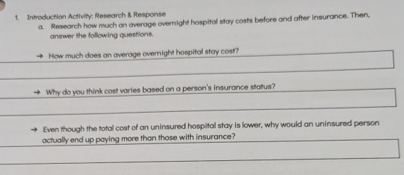 Introduction Activity: Research & Response 
a. Research how much an average overnight hospital stay costs before and after insurance. Then, 
answer the following questions. 
How much does an average overnight hospital stay cost? 
Why do you think cost varies based on a person's insurance status? 
Even though the total cost of an uninsured hospital stay is lower, why would an uninsured person 
actually end up paying more than those with insurance?