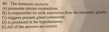 The hormone oxytocin
A) promotes uterine contractions.
B) is responsible for milk expression from the mammary glands.
C) triggers prostate gland contraction.
D) is produced in the hypothalamus.
E) All of the answers are correct.