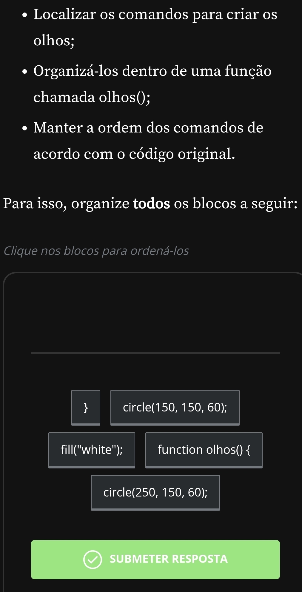 Localizar os comandos para criar os 
olhos; 
Organizá-los dentro de uma função 
chamada olhos(); 
Manter a ordem dos comandos de 
acordo com o código original. 
Para isso, organize todos os blocos a seguir: 
Clique nos blocos para ordená-los 
 circle 150. 150 6 0); 
fill("white"); function olhos()  
circle(250, 150, 60); 
SUBMETER RESPOSTA