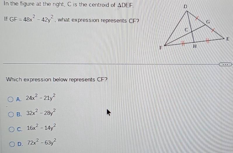 In the figure at the right, C is the centroid of △ DEF. 
If GF=48x^2-42y^2 , what expression represents CF?
. 
Which expression below represents CF?
A. 24x^2-21y^2
B. 32x^2-28y^2
C. 16x^2-14y^2
D. 72x^2-63y^2