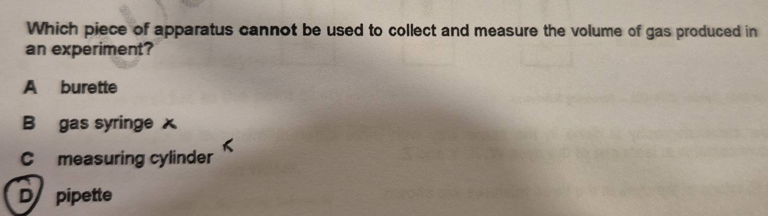Which piece of apparatus cannot be used to collect and measure the volume of gas produced in
an experiment?
A burette
B gas syringe x
C measuring cylinder
D pipette