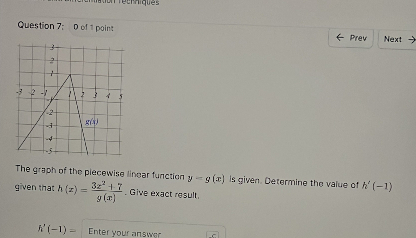 tion recnniques
Question 7: 0 of 1 point
Prev Next
The graph of the piecewise linear function y=g(x) is given. Determine the value of h'(-1)
given that h(x)= (3x^2+7)/g(x) . Give exact result.
h'(-1)= Enter your answer