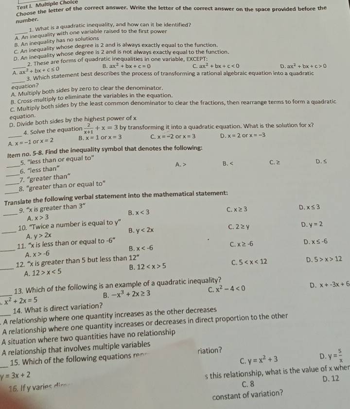 Test I. Multiple Choice
Choose the letter of the correct answer. Write the letter of the correct answer on the space provided before the
number.
1. What is a quadratic inequality, and how can it be identified?
A. An inequality with one variable raised to the first power
B. An inequality has no solutions
C. An inequality whose degree is 2 and is always exactly equal to the function.
D. An inequality whose degree is 2 and is not always exactly equal to the function.
. These are forms of quadratic inequalities in one variable, EXCEPT:
A._ ax^2+bx+c≤ 0 B. ax^2+bx+c=0 C. ax^2+bx+c<0</tex> D. ax^2+bx+c>0
_
3. Which statement best describes the process of transforming a rational algebraic equation into a quadratic
equation?
A. Multiply both sides by zero to clear the denominator.
B. Cross-multiply to eliminate the variables in the equation.
C. Multiply both sides by the least common denominator to clear the fractions, then rearrange terms to form a quadratic
equation.
D. Divide both sides by the highest power of x
4. Solve the equation  2/x+1 +x=3 by transforming it into a quadratic equation. What is the solution for x?
A._ x=-1 or x=2 B. x=1 or x=3 C. x=-2 or x=3 D. x=2 or x=-3
Item no. 5-8. Find the inequality symbol that denotes the following:
5. "less than or equal to"
_
_6. “less than” A. > B. C. ≥ D. S
7. “greater than”
_
_8. "greater than or equal to"
Translate the following verbal statement into the mathematical statement;
_
9. “x is greater than 3'' D. x≤ 3
B. x<3</tex> C. x≥ 3
A. x>3
_
10. “Twice a number is equal to y”
B. y<2x</tex> C. 2 ≥ y D. y=2
A. y>2x
_
11. “x is less than or equal to -6''
B. x
C. x≥ -6 D. x≤ -6
A. x>-6
_
12. “x is greater than 5 but less than 12''
C.
B. 12 5 5 D. 5>x>12
A. 12>x<5</tex>
_
13. Which of the following is an example of a quadratic inequality?
B. -x^3+2x≥ 3 C. x^2-4<0</tex> D. x+-3x+6
x^2+2x=5
14. What is direct variation?
_A relationship where one quantity increases as the other decreases
A relationship where one quantity increases or decreases in direct proportion to the other
A situation where two quantities have no relationship
A relationship that involves multiple variables
15. Which of the following equations ren riation?
C. y=x^2+3 D. y= 5/x 
y=3x+2
_1. I f  riei s this relationship, what is the value of x wher
C. 8 D. 12
constant of variation?