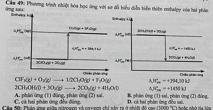 Phương trình nhiệt hóa học ứng với sơ đồ biểu diễn biến thiên enthalpy của hai phản
ứ ng sau:
Enthalpy, kJj Enth alpy, k J
△ _fH_(200)°(sp)
Cl_2O(g)+3F_2O(g)
2CH_3OH(l)+3O_2(g)
△ _fH_(295)°(cd)
△ H_(201)°=+394,1kJ
△ _r^2_(18-)^2=-1450kJ
△ _rH_(224)°(cd)
2CO_2(g)+4H_2O(l)
2ClCl_3(g)+2O_2(g)
△ _(f_206)°^circ (sp)
Chiều phản ứng Chiều phân ứng
ClF_3(g)+O_2(g)to 1/2Cl_2O(g)+F_2O(g)
△ _rH_(298)°=+394,10kJ
2CH_3OH(l)+3O_2(g)to 2CO_2(g)+4H_2O(l)
△ _rH_(298)°=+1450kJ
A. phản ứng (1) đúng, phản ứng (2) sai. B. phản ứng (1) sai, phản ứng (2) đúng.
C. cả hai phản ứng đều đúng. D. cả hai phản ứng đều sai.
Câu 50: Phản ứng giữa nitrogen và oxygen chỉ xảy ra ở nhiệt đô cao (3000°C) hoặc nhờ tia lửa