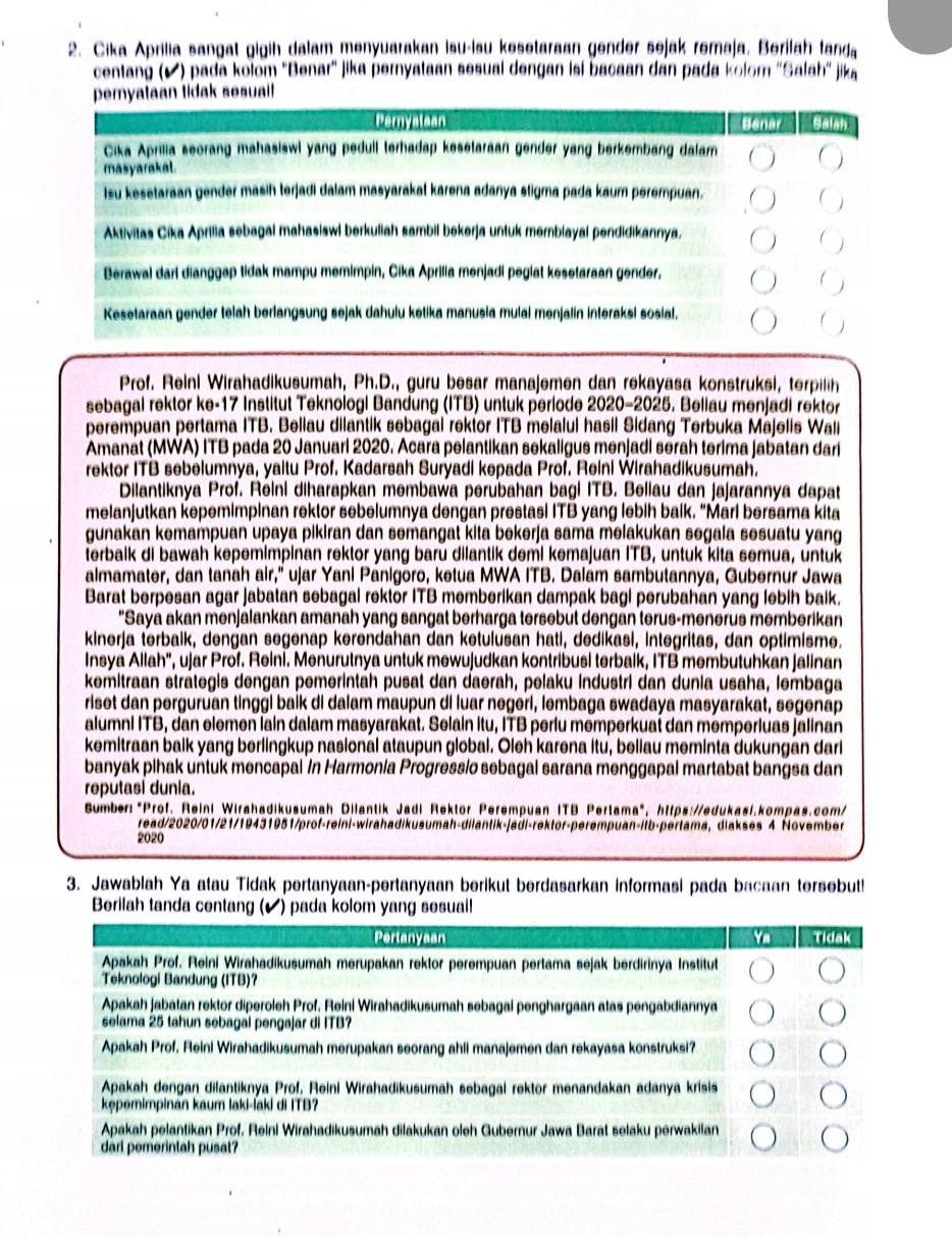 Cika Aprilia sangat gigih dalam menyuarakan isu-lsu kesetaraan gender sejak remaja, Berilah tanda
centang (▲) pada kolom 'Benar' jika pernyataan sesual dengan isi bacaan dan pada kolom ''Salah'' jika
pemyataan lidak sesuall 
(4 m 7  (  ) Grucle (58)
Cika Aprilia seorang mahasiswi yang pedull terhadap kesetaraan gender yang berkembang dalam
masyarakal.
Isu kesetaraan gender masih terjadi dalam masyarakat karena adanya stigma pada kaum perempuan.
Aktivitas Cika Aprilia sebagal mahasiswl berkuliah sambil bekerja untuk memblayal pendidikannya,
Berawal darl dianggap tidak mampu memimpin, Cika Aprilia menjadi peglat kesetaraan gender,
Kesetaraan gender telah berlangsung sejak dahulu ketika manusia mulai menjalin interaksi sosial.
Prof. Reini Wirahadikusumah, Ph.D., guru besar manajemen dan rekayasa konstruksi, terpilih
sebagal rektor ke-17 Institut Teknologi Bandung (ITB) untuk periode 2020-2025. Beliau menjadi rektor
perempuan pertama ITB. Bellau dilantik sebagal rektor ITB melalul hasil Sidang Terbuka Majelis Wal
Amanat (MWA) ITB pada 20 Januari 2020. Acara pelantikan sekaligus menjadi serah terima jabatan dari
rektor ITB sebelumnya, yaitu Prof. Kadarsah Suryadi kepada Prof. Reini Wirahadikusumah.
Dilantiknya Prof. Reini diharapkan membawa perubahan bagi ITB. Beliau dan jajarannya dapat
melanjutkan kepemimpinan rektor sebelumnya dengan prestasi ITB yang lebih balk. “Marl bersama kita
gunakan kemampuan upaya pikiran dan semangat kita bekerja sama melakukan segala sesuatu yang
terbalk di bawah kepemimpinan rektor yang barü dilantik demi kemajuan ITB, untuk kita semua, untuk
almamater, dan tanah air,'' ujar Yani Pánigōro, ketua MWA ITB. Dalám sambutannya, Gubernur Jawa
Barat berpesan agar jabatan sebagal rektor ITB memberikan dampak bagi perubahan yang lebih baik.
"Saya akan menjalankan amanah yang sangat berharga tersebut dengan terus-menerus memberikan
kinerja terbalk, dengan segenap kerendahan dan ketulusan hati, dedikasi, integritas, dan optimisme.
Insya Allah', ujar Prof. Reini. Menurutnya untuk mewujudkan kontribusi terbaik, ITB membutuhkan jalinan
kemitraan strategis dengan pemerintah pusat dan daerah, pelaku industri dan dunia usaha, lembaga
riset dan perguruan tinggi baik di dalam maupun di luar negeri, lembaga swadaya masyarakat, segenap
alumni ITB, dan elemen lain dalam masyarakat. Selain itu, ITB perlu memperkuat dan memperluas jalinan
kemitraan baik yang berlingkup nasional ataupun global. Oleh karena itu, beliau meminta dukungan dari
banyak pihak untuk mencapal in Harmonia Progressio sebagal sarana menggapal martabat bangsa dan
reputasi dunia.
Sumber:"Prof. Reini Wirahadikusumah Dilantik Jadi Rektor Perempuan ITB Pertama", https://edukasi.kompas.com/
read/2020/01/21/19431951/prof-reini-wirahadikusumah-dilantik-jadi-rektor-perempuan-itb-pertama, diakses 4 November
2020
3. Jawablah Ya atau Tidak pertanyaan-pertanyaan berikut berdasarkan informasi pada bacaan tersebut!
Berilah tanda centang (✔) pada kolom yang sesual!
Pertanyaan Tidak
Apakah Prof. Reini Wirahadikusumah merupakan rektor perempuan pertama sejak berdirinya Institut
Teknologi Bandung (ITB)?
Apakah jabatan rektor diperoleh Prof. Reinl Wirahadikusumah sebagal penghargaan atas pengabdiannya
selama 25 tahun sebagai pengajar di ITB?
Apakah Prof, Reini Wirahadikusumah merupakan seorang ahli manajemen dan rekayasa konstruksi?
Apakah dengan dilantiknya Prof, Reini Wirahadikusumah sebagai rektor menandakan adanya krisis
kępémimpinan kaum laki-ʃaki di ITB?
Apakah pelantikan Prof. Reini Wirahadikusumah dilakukan oleh Gubernur Jawa Barat selaku perwakilan
darl pemerintah pusat?