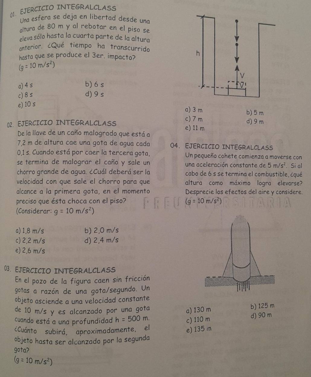 EJERCICIO INTEGRALCLASS
Una esfera se deja en libertad desde una
altura de 80 m y al rebotar en el piso se
eleva sólo hasta la cuarta parte de la altura
anterior. ¿Qué tiempo ha transcurrido
hasta que se produce el 3er. impacto?
(g=10m/s^2)
a) 4 s b) 6 s
c) 8s d) 9s
e) 10 s a) 3 m b) 5 m
c) 7 m d)9 m
02. EJERCICIO INTEGRALCLASS e) 11 m
De la llave de un caño malogrado que está a
7,2 m de altura cae una gota de agua cada 04. EJERCICIO INTEGRALCLASS
0,1 s. Cuando está por caer la tercera gota, Un pequeño cohete comienza a moverse con
se termina de malograr el caño y sale un una aceleración constante de 5m/s^2. Si al
chorro grande de agua. ¿Cuál deberá ser la cabo de 6 s se termina el combustible, ¿qué
velocidad con que sale el chorro para que altura como máximo logra elevarse?
alcance a la primera gota, en el momento Desprecie los efectos del aire y considere.
preciso que ésta choca con el piso? (g=10m/s^2)
(Considerar: g=10m/s^2)
a) 1,8 m/s b) 2,0 m/s
c) 2,2 m/s d) 2,4 m/s
e) 2,6 m/s
03. EJERCICIO INTEGRALCLASS
En el pozo de la figura caen sin fricción
gotas a razón de una gota/segundo. Un
objeto asciende a una velocidad constante
de 10 m/s y es alcanzado por una gota b) 125 m
a) 130 m
cuando está a una profundidad h=500m. c) 110 m
d) 90 m
¿Cuánto subirá, aproximadamente, el
e) 135 m
objeto hasta ser alcanzado por la segunda
gota?
(g=10m/s^2)