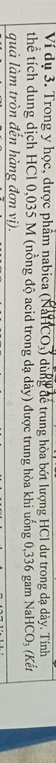 Ví dụ 3. Trong y học, dược phẩm nabica (NaHCO_3) dùng để trung hòa bớt lượng HCl dư trong dạ dày. Tính 
thể tích dung dịch HCl 0,035 M (nồng độ acid trong dạ dày) được trung hòa khi uống 0,336 gam Na HCO_3 (Kết 
quả làm tròn đến hàng đơn vị).