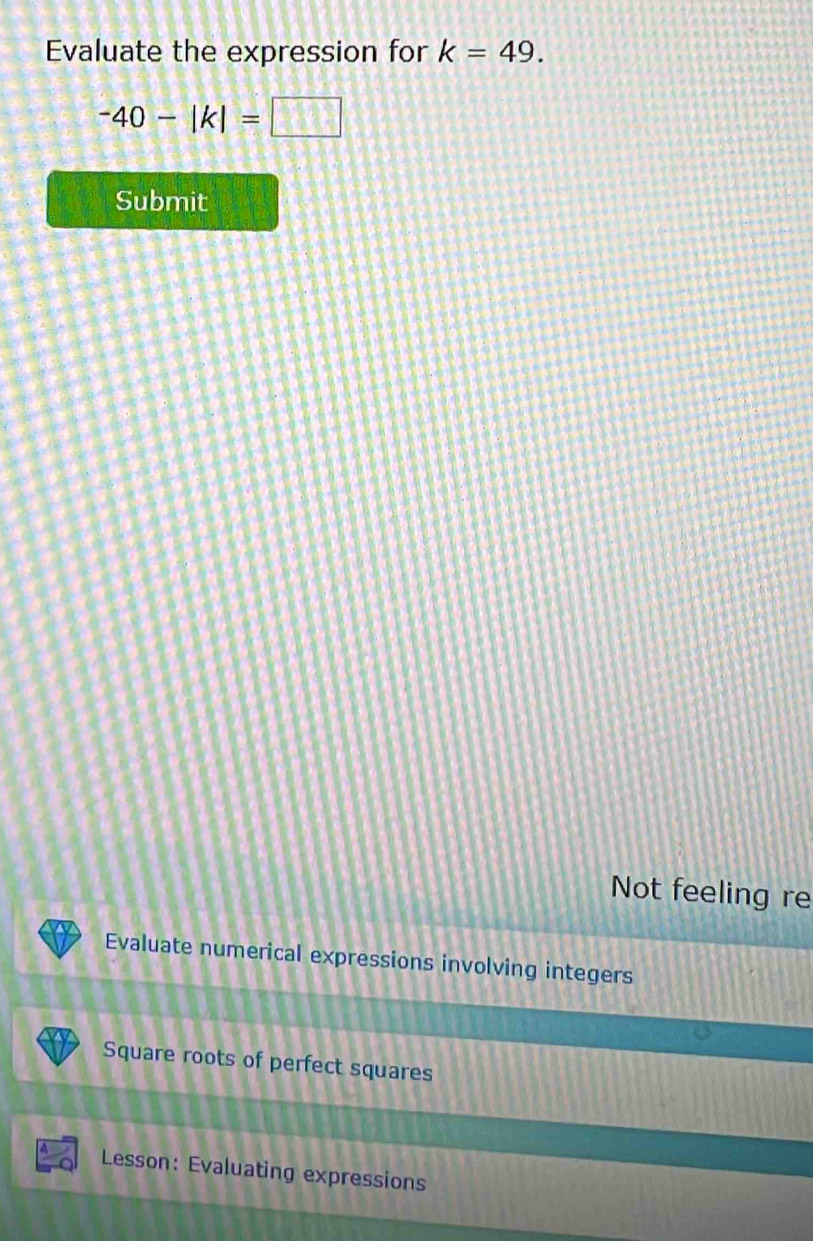 Evaluate the expression for k=49.
-40-|k|=□
Submit 
Not feeling re 
Evaluate numerical expressions involving integers 
Square roots of perfect squares 
Lesson: Evaluating expressions