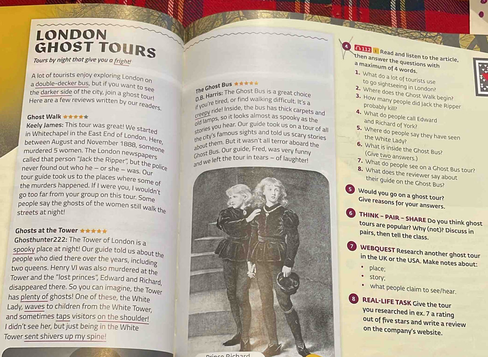 LONDON
GHOST TOURS
Read and listen to the article,
Tours by night that give you a fright!
then answer the questions with
a maximum of 4 words.
A lot of tourists enjoy exploring London on
1. What do a lot of tourists use
a double-decker bus, but if you want to see The Ghost Bus ★★☆★★
to go sightseeing in London?
2. Where does the Ghost Walk begin?
the darker side of the city, join a ghost tour! D.B. Harris: The Ghost Bus is a great choice 3. How many people did Jack the Ripper
Here are a few reviews written by our readers if you're tired, or find walking difficult. It's a
probably kill?
creepy ride! Inside, the bus has thick carpets and 4. What do people call Edward
Ghost Walk ★★★★★ old lamps, so it looks almost as spooky as the and Richard of York?
Keely James: This tour was great! We started stories you hear. Our guide took us on a tour of all
5. Where do people say they have seen
in Whitechapel in the East End of London. Here.
the city's famous sights and told us scary stories the White Lady?
between August and November 1888, someone
about them. But it wasn’t all terror aboard the 6. What is inside the Ghost Bus?
murdered 5 women. The London newspapers Ghost Bus. Our guide, Fred, was very funny
(Give two answers.)
called that person “Jack the Ripper”, but the police
ft the tour in tears ~ of laught
7. What do people see on a Ghost Bus tour?
never found out who he - or she - was. Our
8. What does the reviewer say about
tour guide took us to the places where some of
their guide on the Ghost Bus?
the murders happened. If I were you, I wouldn't
5 Would you go on a ghost tour?
go too far from your group on this tour. Some
Give reasons for your answers.
people say the ghosts of the women still walk the
streets at night!
THINK - PAIR - SHARE Do you think ghost
tours are popular? Why (not)? Discuss in
Ghosts at the Tower ★★★★★
pairs, then tell the class.
Ghosthunter222: The Tower of London is a
spooky place at night! Our guide told us about the
WEBQUEST Research another ghost tour
in the UK or the USA. Make notes about:
people who died there over the years, includingplace;
two queens. Henry VI was also murdered at the
story;
Tower and the “lost princes”, Edward and Richard,
disappeared there. So you can imagine, the Tower
what people claim to see/hear.
has plenty of ghosts! One of these, the White
REAL-LIFE TASK Give the tour
Lady, waves to children from the White Tower,
you researched in ex. 7 a rating
and sometimes taps visitors on the shoulder!
out of five stars and write a review
I didn’t see her, but just being in the White
on the company's website.
Tower sent shivers up my spine!